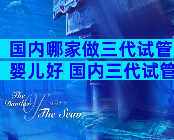 国内哪家做三代试管婴儿好 国内三代试管医院哪家好